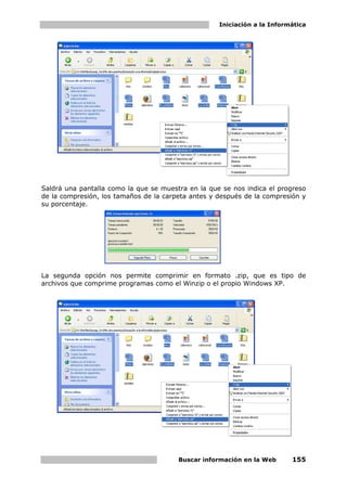 Iniciación a la Informática




Saldrá una pantalla como la que se muestra en la que se nos indica el progreso
de la compresión, los tamaños de la carpeta antes y después de la compresión y
su porcentaje.




La segunda opción nos permite comprimir en formato .zip, que es tipo de
archivos que comprime programas como el Winzip o el propio Windows XP.




                                        Buscar información en la Web      155
 