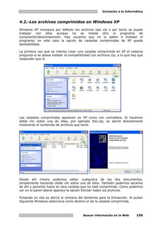 Iniciación a la Informática


4.2.-Los archivos comprimidos en Windows XP
Windows XP incorpora por defecto los archivos tipo zip y por tanto se puede
trabajar con ellos aunque no se instale otro el programa de
compresión/descompresión. Hay usuarios que no lo saben e instalan el
programa; en este caso la opción de carpetas comprimidas de XP queda
deshabilitada.

La primera vez que se intenta crear una carpeta comprimida en XP el sistema
pregunta si se desea instalar la compatibilidad con archivos zip, a lo que hay que
responder que sí.




Las carpetas comprimidas aparecen en XP como con cremallera. Si hacemos
doble clic sobre una de ellas, por ejemplo Des.zip, se abrirá directamente
mostrando el contenido de archivos que tiene.




Desde ahí mismo podemos editar cualquiera de los dos documentos,
simplemente haciendo doble clic sobre uno de ellos. También podemos sacarlos
de ahí y ponerlos fuera en otra carpeta que no esté comprimida. Como podemos
ver en el panel lateral aparece la opción Extraer todos los archivos.

Pulsando en ella se abrirá la ventana del Asistente para la Extracción. Al pulsar
Siguiente Windows selecciona como destino el de la carpeta comprimida.



                                          Buscar información en la Web       156
 