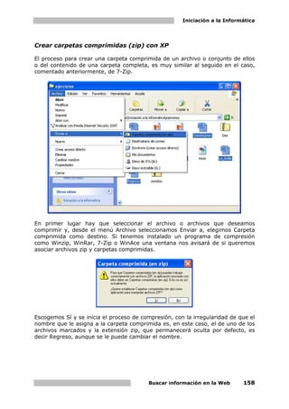 Iniciación a la Informática




Crear carpetas comprimidas (zip) con XP

El proceso para crear una carpeta comprimida de un archivo o conjunto de ellos
o del contenido de una carpeta completa, es muy similar al seguido en el caso,
comentado anteriormente, de 7-Zip.




En primer lugar hay que seleccionar el archivo o archivos que deseamos
comprimir y, desde el menú Archivo seleccionamos Enviar a, elegimos Carpeta
comprimida como destino. Si tenemos instalado un programa de compresión
como Winzip, WinRar, 7-Zip o WinAce una ventana nos avisará de si queremos
asociar archivos zip y carpetas comprimidas.




Escogemos Sí y se inicia el proceso de compresión, con la irregularidad de que el
nombre que le asigna a la carpeta comprimida es, en este caso, el de uno de los
archivos marcados y la extensión zip, que permanecerá oculta por defecto, es
decir Regreso, aunque se le puede cambiar el nombre.




                                         Buscar información en la Web       158
 