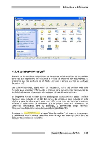 Iniciación a la Informática




4.3.-Los documentos pdf
Además de los archivos comprimidos de imágenes, música o vídeo se encuentran
otro tipo que representa en exclusiva a lo que se entiende por documentos. El
programa que los gestiona es el Adobe Acrobat y genera un tipo de archivos
llamados pdf.

Las Administraciones, sobre todo las educativas, cada vez utilizan más este
formato para distribuir información e incluso para cumplimentar formularios de
los habituales entre el personal afectado por dichas Administraciones.

El programa Adobe Reader puede descargarse gratuitamente desde Internet
(aunque está incluido en el CD del curso). La dirección está incluida en esta
página y permite descargarlo para muy diferentes tipos de sistema operativo,
idiomas y velocidades de conexión, que la página detectará, ofreciendo las
versiones compatibles para su descarga, y permitiendo elegir idiomas:
http://www.adobe.com/es/products/acrobat/readstep2.html

Presionando                      y luego “Guardar archivo” iniciaremos la descarga,
y deberemos indicar dónde deseamos que se haga esa descarga para después
ejecutar la aplicación e instalarlo.




                                           Buscar información en la Web       159
 