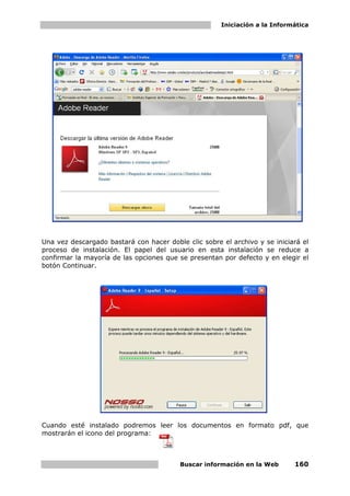 Iniciación a la Informática




Una vez descargado bastará con hacer doble clic sobre el archivo y se iniciará el
proceso de instalación. El papel del usuario en esta instalación se reduce a
confirmar la mayoría de las opciones que se presentan por defecto y en elegir el
botón Continuar.




Cuando esté instalado podremos leer los documentos en formato pdf, que
mostrarán el icono del programa:



                                         Buscar información en la Web       160
 