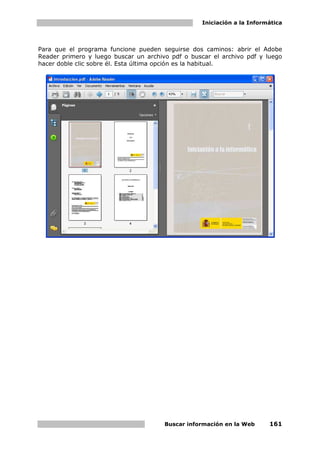 Iniciación a la Informática



Para que el programa funcione pueden seguirse dos caminos: abrir el Adobe
Reader primero y luego buscar un archivo pdf o buscar el archivo pdf y luego
hacer doble clic sobre él. Esta última opción es la habitual.




                                       Buscar información en la Web      161
 