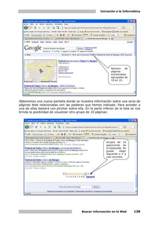 Iniciación a la Informática




                                                               Número    de
                                                               páginas
                                                               encontradas
                                                               agrupadas de
                                                               10 en 10.




Obtenemos una nueva pantalla donde se muestra información sobre una serie de
páginas Web relacionadas con las palabras que hemos indicado. Para acceder a
una de ellas bastará con pinchar sobre ella. En la parte inferior de la lista se nos
brinda la posibilidad de visualizar otro grupo de 10 páginas:




                                                            Grupos de 10
                                                            apariciones de
                                                            la búsqueda. Se
                                                            puede     elegir
                                                            Siguiente o ir a
                                                            una concreta.




                                           Buscar información en la Web        138
 