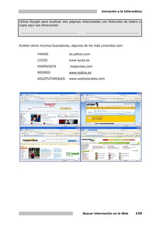 Iniciación a la Informática


Utiliza Google para localizar dos páginas relacionadas con festivales de teatro y
copia aquí sus direcciones

 ……………………………………………………………                    …..…..………………………………………………



Existen otros muchos buscadores, algunos de los más conocidos son:

            YAHOO                es.yahoo.com

            LYCOS                www.lycos.es

            HISPAVISTA           hispavista.com

            REDIRIS              www.rediris.es

            SOLOTUTORIALES       www.solotutoriales.com




                                          Buscar información en la Web       139
 