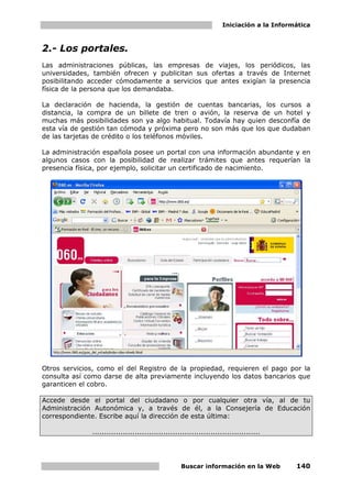 Iniciación a la Informática



2.- Los portales.
Las administraciones públicas, las empresas de viajes, los periódicos, las
universidades, también ofrecen y publicitan sus ofertas a través de Internet
posibilitando acceder cómodamente a servicios que antes exigían la presencia
física de la persona que los demandaba.

La declaración de hacienda, la gestión de cuentas bancarias, los cursos a
distancia, la compra de un billete de tren o avión, la reserva de un hotel y
muchas más posibilidades son ya algo habitual. Todavía hay quien desconfía de
esta vía de gestión tan cómoda y próxima pero no son más que los que dudaban
de las tarjetas de crédito o los teléfonos móviles.

La administración española posee un portal con una información abundante y en
algunos casos con la posibilidad de realizar trámites que antes requerían la
presencia física, por ejemplo, solicitar un certificado de nacimiento.




Otros servicios, como el del Registro de la propiedad, requieren el pago por la
consulta así como darse de alta previamente incluyendo los datos bancarios que
garanticen el cobro.

Accede desde el portal del ciudadano o por cualquier otra vía, al de tu
Administración Autonómica y, a través de él, a la Consejería de Educación
correspondiente. Escribe aquí la dirección de esta última:

              .......................................................................




                                                   Buscar información en la Web            140
 