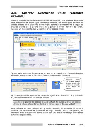 Iniciación a la Informática



3.A.-  Guardar               direcciones           útiles        (Internet
Explorer).
Dado el volumen de información existente en Internet, nos interesa almacenar
esas direcciones en algún lugar fácilmente accesible. Un primer paso es crear un
acceso directo en el Escritorio a una página concreta. El mecanismo a seguir es
situarse dentro de la página deseada y pulsar el botón derecho del ratón.
Aparece un menú contextual y elegimos crear acceso directo.




Se nos avisa entonces de que se va a crear un acceso directo. Pulsando Aceptar
el acceso aparecerá en el Escritorio cuando cerremos el Explorador.

                                                            Haciendo      doble
                                                            clic en este acceso
                                                            directo, se abre la
                                                            página de entrada
                                                            a las mesas de
                                                            trabajo.




Le podemos cambiar nombre por otro más significativo, haciendo clic y pulsando
F2, después escribiendo un nombre distinto.

  Accede a la página de acceso al Aula virtual del curso y crea un acceso
  directo a ella en el escritorio. Cambia el nombre por el de Aula Virtual.

Este método es muy rudimentario y acaba llenando el escritorio de accesos
directos que finalmente se convierten en algo también caótico. En general, un
escritorio bien estructurado, como ocurre con una mesa de trabajo, debe tener
suficiente espacio libre.




                                         Buscar información en la Web         141
 
