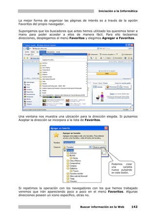 Iniciación a la Informática


La mejor forma de organizar las páginas de interés es a través de la opción
Favoritos del propio navegador.

Supongamos que los buscadores que antes hemos utilizado los queremos tener a
mano para poder acceder a ellos de manera fácil. Para ello tecleamos
direcciones, desplegamos el menú Favoritos y elegimos Agregar a Favoritos.




Una ventana nos muestra una ubicación para la dirección elegida. Si pulsamos
Aceptar la dirección se incorpora a la lista de Favoritos.




                                                            Podemos     crear
                                                            una      carpeta
                                                            nueva pulsando
                                                            en este botón.




Si repetimos la operación con los navegadores con los que hemos trabajado
veremos que irán apareciendo poco a poco en el menú Favoritos. Algunas
direcciones poseen un icono específico, otras no.



                                       Buscar información en la Web         142
 