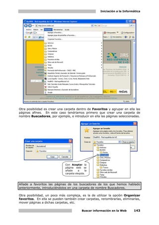 Iniciación a la Informática




            Al crear esta carpeta
            aparecerá en la lista
            de Favoritos.




                                                        Direcciones de los
                                                        buscadores en la
                                                        lista de Favoritos.
                                                        Basta con elegir una
                                                        para      que      el
                                                        navegador la abra.




Otra posibilidad es crear una carpeta dentro de Favoritos y agrupar en ella las
páginas afines. En este caso tendríamos primero que crear una carpeta de
nombre Buscadores, por ejemplo, e introducir en ella las páginas seleccionadas.




                                    Con Aceptar la
                                    página web se
                                    añade     a    la
                                    carpeta elegida.



Añade a favoritos las páginas de los buscadores de los que hemos hablado
anteriormente, introduciéndolos en una carpeta de nombre Buscadores.

Otra posibilidad, un poco más compleja, es la de utilizar la opción Organizar
favoritos. En ella se pueden también crear carpetas, renombrarlas, eliminarlas,
mover páginas a dichas carpetas, etc.

                                                 Buscar información en la Web           143
 