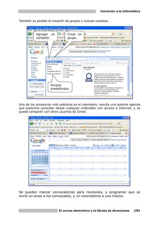 Iniciación a la Informática


También es posible la creación de grupos y nuevas carpetas.



           Agregar un           Crear un
           contacto.            grupo.




                    Grupos
                    predefinidos




Uno de los accesorios más prácticos es el calendario, resulta una potente agenda
que podemos consultar desde cualquier ordenador con acceso a Internet, y se
puede compartir con otros usuarios de Gmail.




Se pueden marcar convocatorias para reuniones, y programar que se
envíe un aviso a los convocados, y un recordatorio a uno mismo.



                          El correo electrónico y la libreta de direcciones   191
 