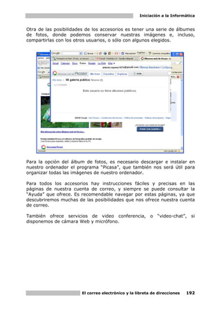 Iniciación a la Informática


Otra de las posibilidades de los accesorios es tener una serie de álbumes
de fotos, donde podemos conservar nuestras imágenes e, incluso,
compartirlas con los otros usuarios, o sólo con algunos elegidos.




Para la opción del álbum de fotos, es necesario descargar e instalar en
nuestro ordenador el programa “Picasa”, que también nos será útil para
organizar todas las imágenes de nuestro ordenador.

Para todos los accesorios hay instrucciones fáciles y precisas en las
páginas de nuestra cuenta de correo, y siempre se puede consultar la
“Ayuda” que ofrece. Es recomendable navegar por estas páginas, ya que
descubriremos muchas de las posibilidades que nos ofrece nuestra cuenta
de correo.

También ofrece servicios de video conferencia, o             “video-chat”, si
disponemos de cámara Web y micrófono.




                        El correo electrónico y la libreta de direcciones   192
 