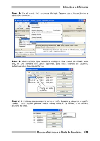 Iniciación a la Informática


Paso 2: En el menú del programa Outlook Express abre Herramientas y
selecciona Cuentas...




Paso 3: Seleccionamos que deseamos configurar una cuenta de correo. Para
ello, en una pantalla con varias opciones, para crear cuentas de usuarios,
pulsamos sobre la pestaña Correo




                           Pincha en esta
                           pestaña.




Paso 4: A continuación pulsaremos sobre el botón Agregar y elegimos la opción
Correo... Esta opción permite incluir varias cuentas de correo si el usuario
dispone de ellas.




                         El correo electrónico y la libreta de direcciones   201
 