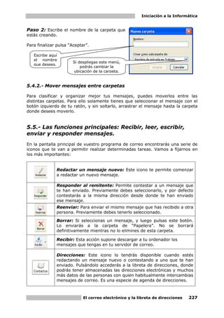 Iniciación a la Informática


Paso 2: Escribe el nombre de la carpeta que
estás creando.

Para finalizar pulsa “Aceptar”.

   Escribe aquí
   el nombre
                       Si despliegas este menú,
   que desees.
                           podrás cambiar la
                       ubicación de la carpeta.


5.4.2.- Mover mensajes entre carpetas

Para clasificar y organizar mejor tus mensajes, puedes moverlos entre las
distintas carpetas. Para ello solamente tienes que seleccionar el mensaje con el
botón izquierdo de tu ratón, y sin soltarlo, arrastrar el mensaje hasta la carpeta
donde desees moverlo.


5.5.- Las funciones principales: Recibir, leer, escribir,
enviar y responder mensajes.
En la pantalla principal de vuestro programa de correo encontrarás una serie de
iconos que te van a permitir realizar determinadas tareas. Vamos a fijarnos en
los más importantes:


              Redactar un mensaje nuevo: Este icono te permite comenzar
              a redactar un nuevo mensaje.

              Responder al remitente: Permite contestar a un mensaje que
              te han enviado. Previamente debes seleccionarlo, y por defecto
              contestarás a la misma dirección desde donde te han enviado
              ese mensaje.
              Reenviar: Para enviar el mismo mensaje que has recibido a otra
              persona. Previamente debes tenerlo seleccionado.
              Borrar: Si seleccionas un mensaje, y luego pulsas este botón.
              Lo enviarás a la carpeta de “Papelera”. No se borrará
              definitivamente mientras no lo elimines de esta carpeta.

              Recibir: Esta acción supone descargar a tu ordenador los
              mensajes que tengas en tu servidor de correo.

              Direcciones: Este icono lo tendrás disponible cuando estés
              redactando un mensaje nuevo o contestando a uno que te han
              enviado. Pulsándolo accederás a la libreta de direcciones, donde
              podrás tener almacenadas las direcciones electrónicas y muchos
              más datos de las personas con quien habitualmente intercambias
              mensajes de correo. Es una especie de agenda de direcciones.



                            El correo electrónico y la libreta de direcciones   227
 