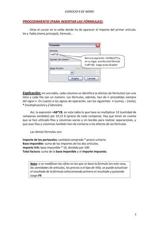 EJERCICIO 9 DE WORD


PROCEDIMIENTO (PARA INSERTAR LAS FÓRMULAS):

      Sitúa el cursor en la celda donde ha de aparecer el importe del primer artículo.
Ve a Tabla (menú principal), Fórmula...




                                                  Borra la expresión =SUM(LEFT) y,
                                                  en su lugar, escribe esta fórmula
                                                  (=a8*c8); luego pulsa Aceptar.




Explicación: en una tabla, cada columna se identifica (a efectos de fórmulas) con una
letra y cada fila con un número. Las fórmulas, además, han de ir precedidas siempre
del signo =. En cuanto a los signos de operación, son los siguientes: + (suma), - (resta),
* (multiplicación) y / (división).

     Así, la expresión =A8*C8, en esta tabla lo que hace es multiplicar 12 (cantidad de
campanas vendidas) por 10,15 € (precio de cada campana). Hay que tener en cuenta
que se han utilizado filas y columnas vacías y sin bordes para realizar separaciones, y
que esas filas y columnas también han de contarse a los efectos de las fórmulas.

      Las demás fórmulas son:

Importe de los portavelas: cantidad comprada * precio unitario
Base imponible: suma de los importes de los dos artículos.
Importe IVA: base imponible * 16, dividido por 100
Total factura: suma de la base imponible y el importe impuesto.


      Nota: si se modifican las cifras en las que se basa la fórmula (en este caso,
      las cantidades de artículos, los precios o el tipo de IVA), se puede actualizar
      el resultado de la fórmula seleccionando primero el resultado y pulsando
      luego F9.




                                                                                        5
 