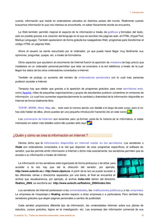 1. Introducción



 cuenta, información que reside en ordenadores ubicados en distintos países del mundo. Realmente cuando
 buscamos información lo que nos interesa es encontrarla, no saber físicamente donde se encuentra.

   La Web también permitió mejorar el aspecto de la información a través de gráficos y formateo del texto,
 esto es posible gracias a la creación del lenguaje en el que se escriben las páginas web, el HTML (HyperText
 Markup Lenguage). También aparecieron de forma gratuita los navegadores Web: programas para transformar el
 código HTML en páginas Web.

   Ahora el usuario se siente escuchado por el ordenador, ya que puede hacer llegar muy fácilmente sus
 opiniones, preguntas, quejas, etc. a través de formularios.

    Otros aspectos que ayudaron al crecimiento de Internet fueron la aparición de módems de bajo precio que
 instalados en un ordenador personal permitían que éste se conectara a la red telefónica a través de la cual
 llegan los datos de los otros ordenadores conectados a Internet.

   También se produjo un aumento del número de ordenadores personales con lo cual más personas
 pudieron acceder a Internet.

    Tampoco hay que olvidar que gracias a la aparición de programas gratuitos para crear servidores web,
 como Apache, miles de pequeñas organizaciones y grupos de estudiantes pudieron convertirse en emisores de
 información. Lo cual hizo aumentar espectacularmente la cantidad y diversidad de la información disponible en
 Internet de forma totalmente libre.

   TCP/IP, WWW, Html, Http, etc. , todo esto lo iremos viendo con detalle a lo largo de este curso, pero si no
 has oido hablar de ellos, ahora puedes ver una pequeña introducción haciendo clic en este icono    .

    Los comienzos de Internet son recientes pero ya forman parte de la historia de la informática, si estás
 interesado en saber más detalles sobre ello puedes verlo aquí .



¿Quién y cómo se crea la información en Internet ?

   Hemos dicho que la información disponible en Internet reside en los servidores. Los servidores o
 Hosts son ordenadores conectados a la red que disponen de unos programas específicos, el software de
 servidor, que les permite emitir información a Internet o dicho más exactamente, los servidores permiten que se
 acceda a su información a través de Internet.


    La información en los servidores está organizada de forma jerárquica o de árbol, para
 acceder a la raíz hay que dar la dirección del servidor, por ejemplo,
 http://www.aulaclic.es o http://www.elpais.es. A partir de la raíz se puede acceder a
 las diferentes ramas o directorios separados por una barra, al final se encuentra el
 archivo que visualizaremos, por ejemplo, el archivo index.htm dentro del directorio
 flashmx_2004, se escribiría así: http://www.aulaclic.es/flashmx_2004/index.htm.

   Los servidores de Internet pertenecen a las universidades, las instituciones públicas y a las empresas.
 La empresas de hospedaje o Hosting venden espacio a otras empresas o a particulares. Pero también hay
 servidores gratuitos que alojan páginas personales a cambio de publicidad.

   Cada servidor proporciona diferente tipo de información, las universidades informan sobre sus planes de
 estudios, cursos gratuitos, logros en la investigación, etc. Las empresas dan información comercial de sus

© aulaClic S.L. Todos los derechos reservados. www.aulaclic.es                                                  10
 