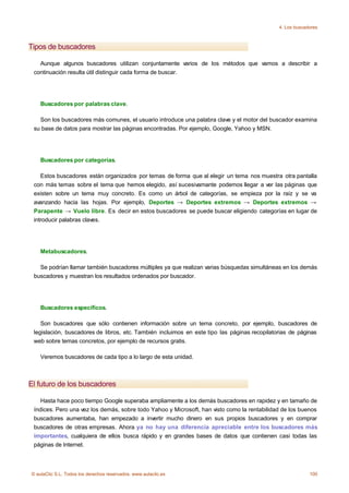 4. Los buscadores



Tipos de buscadores

   Aunque algunos buscadores utilizan conjuntamente varios de los métodos que vamos a describir a
 continuación resulta útil distinguir cada forma de buscar.




    Buscadores por palabras clave.

   Son los buscadores más comunes, el usuario introduce una palabra clave y el motor del buscador examina
 su base de datos para mostrar las páginas encontradas. Por ejemplo, Google, Yahoo y MSN.




    Buscadores por categorías.

    Estos buscadores están organizados por temas de forma que al elegir un tema nos muestra otra pantalla
 con más temas sobre el tema que hemos elegido, así sucesivamante podemos llegar a ver las páginas que
 existen sobre un tema muy concreto. Es como un árbol de categorías, se empieza por la raíz y se va
 avanzando hacia las hojas. Por ejemplo, Deportes → Deportes extremos → Deportes extremos →
 Parapente → Vuelo libre. Es decir en estos buscadores se puede buscar eligiendo categorías en lugar de
 introducir palabras claves.




    Metabuscadores.

   Se podrían llamar también buscadores múltiples ya que realizan varias búsquedas simultáneas en los demás
 buscadores y muestran los resultados ordenados por buscador.




    Buscadores específicos.

    Son buscadores que sólo contienen información sobre un tema concreto, por ejemplo, buscadores de
 legislación, buscadores de libros, etc. También incluimos en este tipo las páginas recopilatorias de páginas
 web sobre temas concretos, por ejemplo de recursos gratis.

    Veremos buscadores de cada tipo a lo largo de esta unidad.



El futuro de los buscadores

    Hasta hace poco tiempo Google superaba ampliamente a los demás buscadores en rapidez y en tamaño de
 índices. Pero una vez los demás, sobre todo Yahoo y Microsoft, han visto como la rentabilidad de los buenos
 buscadores aumentaba, han empezado a invertir mucho dinero en sus propios buscadores y en comprar
 buscadores de otras empresas. Ahora ya no hay una diferencia apreciable entre los buscadores más
 importantes, cualquiera de ellos busca rápido y en grandes bases de datos que contienen casi todas las
 páginas de Internet.



© aulaClic S.L. Todos los derechos reservados. www.aulaclic.es                                             100
 