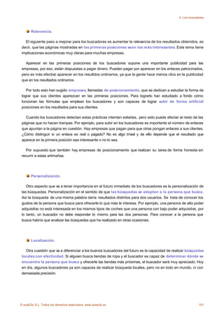 4. Los buscadores



       Relevancia.

   El siguiente paso a mejorar para los buscadores es aumentar la relevancia de los resultados obtenidos, es
 decir, que las páginas mostradas en las primeras posiciones sean las más interesantes. Este tema tiene
 implicaciones económicas muy claras para muchas empresas.

   Aparecer en las primeras posiciones de los buscadores supone una importante publicidad para las
 empresas, por eso, están dispuestas a pagar dinero. Pueden pagar por aparecer en los enlaces patrocinados,
 pero es más efectivo aparecer en los resultdos ordinarios, ya que la gente hace menos clics en la publicidad
 que en los resultados ordinarios.

    Por todo esto han sugido empresas, llamadas de posicionamiento, que se dedican a estudiar la forma de
 lograr que sus clientes aparezcan en las primeras posiciones. Para lograrlo han estudiado a fondo cómo
 funcionan las fórmulas que emplean los buscadores y son capaces de lograr subir de forma artificial
 posiciones en los resultados para sus clientes.

   Cuando los buscadores detectan estas prácticas intentan evitarlas, pero esto puede afectar al resto de las
 páginas que no hacen trampas. Por ejemplo, para subir en los buscadores es importante el número de enlaces
 que apuntan a la página en cuestión. Hay empresas que pagan para que otras pongan enlaces a sus clientes.
 ¿Cómo distinguir si un enlace es real o pagado? No es algo trivial y de ello depende que el resultado que
 aparece en la primera posición sea interesante o no lo sea.

    Por supuesto que también hay empresas de posicionamiento que realizan su tarea de forma honesta sin
 recurrir a estas artimañas.




       Personalización.

    Otro aspecto que va a tener importancia en el futuro inmediato de los buscadores es la personalización de
 las búsquedas. Personalización en el sentido de que las búsquedas se adapten a la persona que busca.
 Así la búsqueda de una misma palabra daría resultados distintos para dos usuarios. Se trata de conocer los
 gustos de la persona que busca para ofrecerle lo que más le interesa. Por ejemplo, una persona de alto poder
 adquisitivo no está interesada en los mismos tipos de coches que una persona con bajo poder adquisitivo, por
 lo tanto, un buscador no debe responder lo mismo para las dos personas. Para conocer a la persona que
 busca habría que analizar las búsquedas que ha realizado en otras ocasiones.




       Localización.

   Otra cuestión que va a diferenciar a los buenos buscadores del futuro es la capacidad de realizar búsquedas
 locales con efectividad. Si alguien busca tiendas de ropa y el buscador es capaz de determinar dónde se
 encuentra la persona que busca y ofrecerle las tiendas más próximas, el buscador será muy apreciado. Hoy
 en día, algunos buscadores ya son capaces de realizar búsqueda locales, pero no en todo en mundo, ni con
 demasiada precisión.




© aulaClic S.L. Todos los derechos reservados. www.aulaclic.es                                              101
 