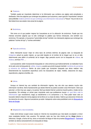 4. Los buscadores


        Frescura.
    También puede ser importante determinar si la información que contiene una página está actualizada o
 desfasada. Ante dos páginas que contengan las palabras que buscamos y sean igual de "importantes" siempre
 será preferible mostrar primero la que contenga una información más actual o "fresca". Hoy en día no es
 fácil determinar ese estado más actual de la página.




       Sinónimos.

    Otro tema en el que pueden mejorar los buscadores es en la utilización de sinónimos. Puede que nos
 interese encontrar páginas que no sólo contengan la palabra que hemos introducido, sino también sus
 sinónimos. Por ejemplo, si buscamos "automóviles de lujo" también nos interesarán páginas que contengan las
 palabras "coches de lujo" y "coches señoriales".




       Tipos de archivos.

   Sería interesante buscar mejor en otros tipos de archivos distintos de páginas web. La búsqueda de
 imágenes actual se puede mejorar, ya que está basada en el nombre de la imagen que no es un dato
 determinante para definir el contenido de la imagen. Algo parecido ocurre con la búsqueda de vídeos, de
 música, archivos PDF, ...

    Los buscadores están incorporando búsquedas en otros entornos que tradicionalmente se realizaban fuera
 de la web como la búsqueda de calles, mapas, y puede que pronto busquen también nombres de personas
 y números de teléfonos. Dentro de poco puede que incorporen búsqueda que ahora realizan más
 eficientemente los buscadores específicos como los búscadores de viajes, hoteles, estaciones de esquí,
 espectáculos, páginas amarillas, etc.




       Libros.

     Aunque en Internet hay una cantidad de información ingente, hay otro sitio que atesora mucha más
 información: los libros. Sería impresionante que desde Internet se pudiera acceder a esa información. Claro que
 para leer un libro hay que pagar y no parece fácil que desde Internet podamos hacerlo gratis a través de los
 buscadores. Sin embargo un primer paso importante sería que pudiésemos buscar en qué libro está la
 información que necesitamos, luego ya decidiríamos si lo compramos o no. Para poder hacer esto un
 buscador debería disponer de las páginas de los libros en su base de datos. Habría que solucionar el tema de
 los derechos de autor. Algunos buscadores ya están trabajando sobre esta posibilidad como la Búsqueda de
 libros de Google.




       Adaptación a las novedades.

    Cada cierto tiempo surgen cosas nuevas en Internet, los buscadores que más rápido se adapten a incluir
 esas novedades tendrán más usuarios. Por ejemplo, cada vez hay más interés por los blogs (diarios o
 bitácoras). Google, a fecha de hoy, tiene un buscador de blogs en fase de pruebas BloggerSearch. Technorati
 también se dedica exclusivamente a la búsqueda en blogs.

© aulaClic S.L. Todos los derechos reservados. www.aulaclic.es                                                102
 