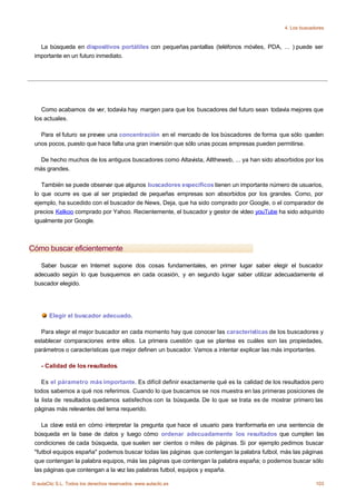4. Los buscadores



   La búsqueda en dispositivos portátiles con pequeñas pantallas (teléfonos móviles, PDA, ... ) puede ser
 importante en un futuro inmediato.




    Como acabamos de ver, todavía hay margen para que los buscadores del futuro sean todavía mejores que
 los actuales.

   Para el futuro se prevee una concentración en el mercado de los búscadores de forma que sólo queden
 unos pocos, puesto que hace falta una gran inversión que sólo unas pocas empresas pueden permitirse.

   De hecho muchos de los antiguos buscadores como Altavista, Alltheweb, ... ya han sido absorbidos por los
 más grandes.

    También se puede observar que algunos buscadores específicos tienen un importante número de usuarios,
 lo que ocurre es que al ser propiedad de pequeñas empresas son absorbidos por los grandes. Como, por
 ejemplo, ha sucedido con el buscador de News, Deja, que ha sido comprado por Google, o el comparador de
 precios Kelkoo comprado por Yahoo. Recientemente, el buscador y gestor de vídeo youTube ha sido adquirido
 igualmente por Google.



Cómo buscar eficientemente

   Saber buscar en Internet supone dos cosas fundamentales, en primer lugar saber elegir el buscador
 adecuado según lo que busquemos en cada ocasión, y en segundo lugar saber utilizar adecuadamente el
 buscador elegido.




       Elegir el buscador adecuado.

   Para elegir el mejor buscador en cada momento hay que conocer las características de los buscadores y
 establecer comparaciones entre ellos. La primera cuestión que se plantea es cuáles son las propiedades,
 parámetros o características que mejor definen un buscador. Vamos a intentar explicar las más importantes.

    - Calidad de los resultados.

    Es el párametro más importante. Es difícil definir exactamente qué es la calidad de los resultados pero
 todos sabemos a qué nos referimos. Cuando lo que buscamos se nos muestra en las primeras posiciones de
 la lista de resultados quedamos satisfechos con la búsqueda. De lo que se trata es de mostrar primero las
 páginas más relevantes del tema requerido.

    La clave está en cómo interpretar la pregunta que hace el usuario para tranformarla en una sentencia de
 búsqueda en la base de datos y luego cómo ordenar adecuadamente los resultados que cumplen las
 condiciones de cada búsqueda, que suelen ser cientos o miles de páginas. Si por ejemplo pedimos buscar
 "futbol equipos españa" podemos buscar todas las páginas que contengan la palabra futbol, más las páginas
 que contengan la palabra equipos, más las páginas que contengan la palabra españa; o podemos buscar sólo
 las páginas que contengan a la vez las palabras futbol, equipos y españa.

© aulaClic S.L. Todos los derechos reservados. www.aulaclic.es                                           103
 