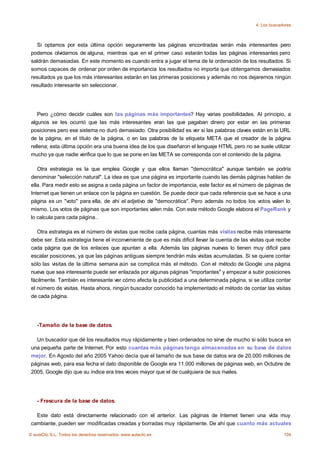4. Los buscadores



    Si optamos por esta última opción seguramente las páginas encontradas serán más interesantes pero
 podemos olvidarnos de alguna, mientras que en el primer caso estarán todas las páginas interesantes pero
 saldrán demasiadas. En este momento es cuando entra a jugar el tema de la ordenación de los resultados. Si
 somos capaces de ordenar por orden de importancia los resultados no importa que obtengamos demasiados
 resultados ya que los más interesantes estarán en las primeras posiciones y además no nos dejaremos ningún
 resultado interesante sin seleccionar.




    Pero ¿cómo decidir cuáles son las páginas más importantes? Hay varias posibilidades. Al principio, a
 algunos se les ocurrió que las más interesantes eran las que pagaban dinero por estar en las primeras
 posiciones pero ese sistema no duró demasiado. Otra posibilidad es ver si las palabras claves están en la URL
 de la página, en el título de la página, o en las palabras de la etiqueta META que el creador de la página
 rellena; esta última opción era una buena idea de los que diseñaron el lenguaje HTML pero no se suele utilizar
 mucho ya que nadie verifica que lo que se pone en las META se corresponda con el contenido de la página.

    Otra estrategia es la que emplea Google y que ellos llaman "democrática" aunque también se podría
 denominar "selección natural". La idea es que una página es importante cuando las demás páginas hablan de
 ella. Para medir esto se asigna a cada página un factor de importancia, este factor es el número de páginas de
 Internet que tienen un enlace con la página en cuestión. Se puede decir que cada referencia que se hace a una
 página es un "voto" para ella, de ahí el adjetivo de "democrática". Pero además no todos los votos valen lo
 mismo. Los votos de páginas que son importantes valen más. Con este método Google elabora el PageRank y
 lo calcula para cada página..

    Otra estrategia es el número de visitas que recibe cada página, cuantas más visitas recibe más interesante
 debe ser. Esta estrategia tiene el inconveniente de que es más dificil llevar la cuenta de las visitas que recibe
 cada página que de los enlaces que apuntan a ella. Además las páginas nuevas lo tienen muy dificil para
 escalar posiciones, ya que las páginas antiguas siempre tendrán más visitas acumuladas. Si se quiere contar
 sólo las visitas de la última semana aún se complica más el método. Con el método de Google una página
 nueva que sea interesante puede ser enlazada por algunas páginas "importantes" y empezar a subir posiciones
 fácilmente. También es interesante ver cómo afecta la publicidad a una determinada página, si se utiliza contar
 el número de visitas. Hasta ahora, ningún buscador conocido ha implementado el método de contar las visitas
 de cada página.




    -Tamaño de la base de datos.

   Un buscador que dé los resultados muy rápidamente y bien ordenados no sirve de mucho si sólo busca en
 una pequeña parte de Internet. Por esto cuantas más páginas tenga almacenadas en su base de datos
 mejor. En Agosto del año 2005 Yahoo decía que el tamaño de sus base de datos era de 20.000 millones de
 páginas web, para esa fecha el dato disponible de Google era 11.000 millones de páginas web, en Octubre de
 2005, Google dijo que su índice era tres veces mayor que el de cualquiera de sus rivales.




    - Frescura de la base de datos.

   Este dato está directamente relacionado con el anterior. Las páginas de Internet tienen una vida muy
 cambiante, pueden ser modificadas creadas y borradas muy rápidamente. De ahí que cuanto más actuales

© aulaClic S.L. Todos los derechos reservados. www.aulaclic.es                                                 104
 