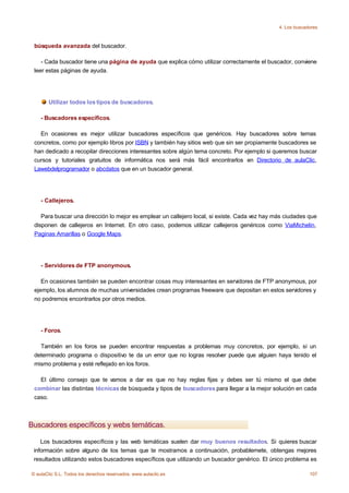 4. Los buscadores



 búsqueda avanzada del buscador.

    - Cada buscador tiene una página de ayuda que explica cómo utilizar correctamente el buscador, conviene
 leer estas páginas de ayuda.




       Utilizar todos los tipos de buscadores.

    - Buscadores específicos.

   En ocasiones es mejor utilizar buscadores específicos que genéricos. Hay buscadores sobre temas
 concretos, como por ejemplo libros por ISBN y también hay sitios web que sin ser propiamente buscadores se
 han dedicado a recopilar direcciones interesantes sobre algún tema concreto. Por ejemplo si queremos buscar
 cursos y tutoriales gratuitos de informática nos será más fácil encontrarlos en Directorio de aulaClic,
 Lawebdelprogramador o abcdatos que en un buscador general.




    - Callejeros.

    Para buscar una dirección lo mejor es emplear un callejero local, si existe. Cada vez hay más ciudades que
 disponen de callejeros en Internet. En otro caso, podemos utilizar callejeros genéricos como ViaMichelin,
 Paginas Amarillas o Google Maps.




    - Servidores de FTP anonymous.

    En ocasiones también se pueden encontrar cosas muy interesantes en servidores de FTP anonymous, por
 ejemplo, los alumnos de muchas universidades crean programas freeware que depositan en estos servidores y
 no podremos encontrarlos por otros medios.




    - Foros.

   También en los foros se pueden encontrar respuestas a problemas muy concretos, por ejemplo, si un
 determinado programa o dispositivo te da un error que no logras resolver puede que alguien haya tenido el
 mismo problema y esté reflejado en los foros.

   El último consejo que te vamos a dar es que no hay reglas fijas y debes ser tú mismo el que debe
 combinar las distintas técnicas de búsqueda y tipos de buscadores para llegar a la mejor solución en cada
 caso.



Buscadores específicos y webs temáticas.

    Los buscadores específicos y las web temáticas suelen dar muy buenos resultados. Si quieres buscar
 información sobre alguno de los temas que te mostramos a continuación, probablemete, obtengas mejores
 resultados utilizando estos buscadores específicos que utilizando un buscador genérico. El único problema es

© aulaClic S.L. Todos los derechos reservados. www.aulaclic.es                                              107
 