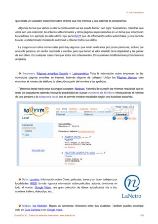 4. Los buscadores



 que exista un buscador específico sobre el tema que nos interesa y que además lo conozcamos.

    Algunos de los que vamos a citar a continuación se les puede llamar, con rigor, buscadores, mientras que
 otros son una colección de enlaces seleccionados y otros páginas especializadas en un tema que incorporan
 buscadores. Un ejemplo de este último tipo sería Km77 que da información sobre automóviles y nos permite
 buscar un determinado modelo de automóvil y obtener todos sus datos.

   La mayoría son sitios comerciales pero hay algunos que están realizados por pocas personas, incluso por
 una sola persona, sin recibir casi nada a cambio, pero que tienen el valor añadido de la objetividad y las ganas
 de ser útiles. En cualquier caso creo que todos son interesantes. En sucesivas modificaciones procuraremos
 ampliarla.




      Empresas. Páginas amarillas España o Latinoamérica Toda la información sobre empresas de las
 conocidas páginas amarillas en Internet. Además dispone de callejero. Utiliza las Páginas blancas para
 encontrar el número de teléfono, la dirección a partir del nombre y los apellidos.

   Telefónica lanzó hace poco su propio buscador: Noxtrum. Además de cumplir los mismos requisitos que el
 resto de buscadores además incluye la posibilidad de buscar números de teléfono introduciendo el nombre
 de una persona y la búsqueda local que te permite mostrar resultados según una localidad española.




       Ocio. La netro. Información sobre Cines, películas, bares y un buen callejero por
 localidades. IMDB, la más rigurosa información sobre películas, actores, directores en
 todo el mundo. Google Video, una gran colección de vídeos actualizados día a día,
 contiene trailers, vídeoclips, etc...




       Mapas. Via Michelin. Mapas de carreteras. Itinerarios entre dos ciudades. También puedes encontrar
 esto en Guia Campsa o en Google maps.

© aulaClic S.L. Todos los derechos reservados. www.aulaclic.es                                                108
 