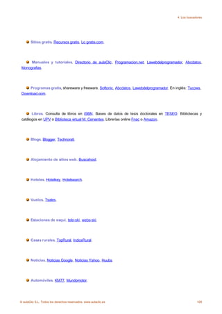 4. Los buscadores




       Sitios gratis. Recursos gratis, Lo gratis.com.




      Manuales y tutoriales. Directorio de aulaClic, Programacion.net, Lawebdelprogramador, Abcdatos,
 Monografias.




     Programas gratis, shareware y freeware. Softonic, Abcdatos, Lawebdelprogramador. En inglés: Tucows,
 Download.com.




       Libros. Consulta de libros en ISBN. Bases de datos de tesis doctorales en TESEO. Bibliotecas y
 catálogos en UPV o Biblioteca virtual M. Cervantes. Librerías online Fnac o Amazon.




       Blogs. Blogger, Technorati.




       Alojamiento de sitios web. Buscahost.




       Hoteles. Hotelkey, Hotelsearch.




       Vuelos. Tsales.




       Estaciones de esquí. tele-ski, webs-ski.




       Casas rurales. TopRural, IndiceRural.




       Noticias. Noticias Google, Noticias Yahoo, Huubs.




       Automóviles. KM77, Mundomotor.




© aulaClic S.L. Todos los derechos reservados. www.aulaclic.es                                         109
 