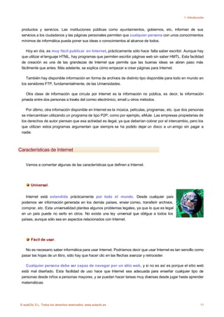 1. Introducción



 productos y servicios. Las instituciones públicas como ayuntamientos, gobiernos, etc, informan de sus
 servicios a los ciudadanos y las páginas personales permiten que cualquier persona con unos conocimientos
 mínimos de informática pueda poner sus ideas o conocimientos al alcance de todos.

    Hoy en día, es muy fácil publicar en Internet, prácticamente sólo hace falta saber escribir. Aunque hay
 que utilizar el lenguaje HTML, hay programas que permiten escribir páginas web sin saber HMTL. Esta facilidad
 de creación es una de las grandezas de Internet que permite que las buenas ideas se abran paso más
 fácilmente que antes. Más adelante, se explica cómo empezar a crear páginas para Internet.

    También hay disponible información en forma de archivos de distinto tipo disponible para todo en mundo en
 los servidores FTP, fundamentalmente, de las Universidades.

    Otra clase de información que circula por Internet es la información no pública, es decir, la información
 privada entre dos personas a través del correo electrónico, email u otros métodos.

    Por último, otra infomación disponible en Internet es la música, películas, programas, etc. que dos personas
 se intercambian utilizando un programa de tipo P2P, como por ejemplo, eMule. Las empresas propietarias de
 los derechos de autor piensan que esa actividad es ilegal, ya que deberían cobrar por el intercambio, pero los
 que utilizan estos programas argumentan que siempre se ha podido dejar un disco a un amigo sin pagar a
 nadie.



Características de Internet


    Vamos a comentar algunas de las características que definen a Internet.




       Universal.


   Internet está extendida prácticamente por todo el mundo. Desde cualquier país
 podemos ver información generada en los demás países, enviar correo, transferir archivos,
 comprar, etc. Esta universalidad plantea algunos problemas legales, ya que lo que es legal
 en un país puede no serlo en otros. No existe una ley universal que obligue a todos los
 países, aunque sólo sea en aspectos relacionados con Internet.




       Fácil de usar.

   No es necesario saber informática para usar Internet. Podríamos decir que usar Internet es tan sencillo como
 pasar las hojas de un libro, sólo hay que hacer clic en las flechas avanzar y retroceder.

   Cualquier persona debe ser capaz de navegar por un sitio web, y si no es así es porque el sitio web
 está mal diseñado. Esta facilidad de uso hace que Internet sea adecuada para enseñar cualquier tipo de
 personas desde niños a personas mayores, y se puedan hacer tareas muy diversas desde jugar hasta aprender
 matemáticas.




© aulaClic S.L. Todos los derechos reservados. www.aulaclic.es                                                  11
 