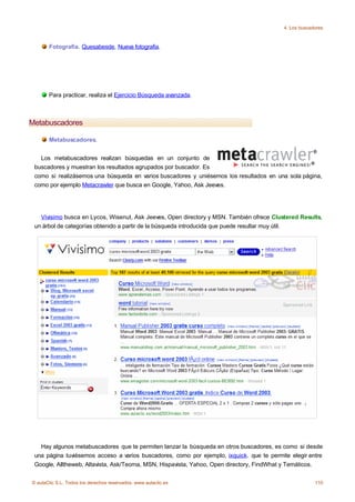 4. Los buscadores



       Fotografía. Quesabesde, Nueva fotografia.




       Para practicar, realiza el Ejercicio Búsqueda avanzada.



Metabuscadores

       Metabuscadores.


   Los metabuscadores realizan búsquedas en un conjunto de
 buscadores y muestran los resultados agrupados por buscador. Es
 como si realizásemos una búsqueda en varios buscadores y uniésemos los resultados en una sola página,
 como por ejemplo Metacrawler que busca en Google, Yahoo, Ask Jeeves.




   Vivisimo busca en Lycos, Wisenut, Ask Jeeves, Open directory y MSN. También ofrece Clustered Results,
 un árbol de categorías obtenido a partir de la búsqueda introducida que puede resultar muy útil.




   Hay algunos metabuscadores que te permiten lanzar la búsqueda en otros buscadores, es como si desde
 una página tuviésemos acceso a varios buscadores, como por ejemplo, ixquick. que te permite elegir entre
 Google, Alltheweb, Altavista, Ask/Teoma, MSN, Hispavista, Yahoo, Open directory, FindWhat y Temáticos.


© aulaClic S.L. Todos los derechos reservados. www.aulaclic.es                                          110
 