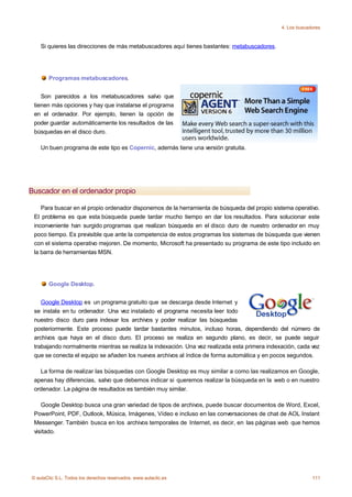 4. Los buscadores



    Si quieres las direcciones de más metabuscadores aquí tienes bastantes: metabuscadores.




       Programas metabuscadores.


    Son parecidos a los metabuscadores salvo que
 tienen más opciones y hay que instalarse el programa
 en el ordenador. Por ejemplo, tienen la opción de
 poder guardar automáticamente los resultados de las
 búsquedas en el disco duro.

    Un buen programa de este tipo es Copernic, además tiene una versión gratuita.




Buscador en el ordenador propio

    Para buscar en el propio ordenador disponemos de la herramienta de búsqueda del propio sistema operativo.
 El problema es que esta búsqueda puede tardar mucho tiempo en dar los resultados. Para solucionar este
 inconveniente han surgido programas que realizan búsqueda en el disco duro de nuestro ordenador en muy
 poco tiempo. Es previsible que ante la competencia de estos programas los sistemas de búsqueda que vienen
 con el sistema operativo mejoren. De momento, Microsoft ha presentado su programa de este tipo incluido en
 la barra de herramientas MSN.




       Google Desktop.


    Google Desktop es un programa gratuito que se descarga desde Internet y
 se instala en tu ordenador. Una vez instalado el programa necesita leer todo
 nuestro disco duro para indexar los archivos y poder realizar las búsquedas
 posteriormente. Este proceso puede tardar bastantes minutos, incluso horas, dependiendo del número de
 archivos que haya en el disco duro. El proceso se realiza en segundo plano, es decir, se puede seguir
 trabajando normalmente mientras se realiza la indexación. Una vez realizada esta primera indexación, cada vez
 que se conecta el equipo se añaden los nuevos archivos al índice de forma automática y en pocos segundos.

   La forma de realizar las búsquedas con Google Desktop es muy similar a como las realizamos en Google,
 apenas hay diferencias, salvo que debemos indicar si queremos realizar la búsqueda en la web o en nuestro
 ordenador. La página de resultados es también muy similar.

    Google Desktop busca una gran variedad de tipos de archivos, puede buscar documentos de Word, Excel,
 PowerPoint, PDF, Outlook, Música, Imágenes, Vídeo e incluso en las conversaciones de chat de AOL Instant
 Messenger. También busca en los archivos temporales de Internet, es decir, en las páginas web que hemos
 visitado.




© aulaClic S.L. Todos los derechos reservados. www.aulaclic.es                                              111
 