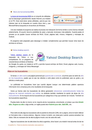 4. Los buscadores


         Barra de herramientas MSN.

    La barra de herramientas MSN es un conjunto de utilidades
 que se descargan gratuitamente desde Internet y se instalan
 en el PC. Esta barra tiene varias utilidades, pero la que nos
 interesa aquí es la búsqueda en nuestro disco duro y que
 Microsoft llama búsqueda en el escritorio de Windows.

   Una vez instalado el programa se realiza el proceso de indexación de forma similar a como hemos indicado
 anteriormente. El usuario tiene la posibilidar de parar y reanudar el proceso más adelante. Cuando acaba el
 proceso ya se pueden buscar archivos de Word, Excel, páginas web, música, imágenes y mensajes de
 Outlook.

    El programa está preparado para descargar e instalar complementos que permitan buscar otros tipos de
 archivos en el futuro.



       Yahoo desktop search.


    Yahoo desktop search es la
 respuesta de Yahoo a sus
 competidores. Es un programa de
 características similares al Desktop
 de Google. Es gratis, se instala en el PC y permite buscar archivos de Word, Excel, páginas web, musica,
 imágenes, y mensajes de Yahoo Messenger.


Altas en los buscadores

   Si tienes un sitio web o una página personal que quieres dar a conocer, el primer paso es darlo de alta
 en los buscadores, puede que no sea tan efectivo a corto plazo como la publicidad, pero es gratis y es
 efectivo a medio plazo.

    La publicidad en buscadores hace que cuando alguien busque una determinada palabra aparezca
 información de tu empresa junto a los resultados de la búsqueda.

    Como ya hemos visto los buscadores de última generación almacenan automáticamente todas las
 páginas de Internet mediante sus robots, no obstante también mantienen la opción de darse de alta
 manualmente. En la mayoría de los buscadores por categorías sí hay que solicitar ser incluido. También en
 los buscadores específicos.

    Puedes darte de alta tú mismo en la mayoría de los buscadores, encontrarás un enlace que dice Añadir
 sitio, Sugiera su sitio o algo similar, en inglés puede decir Submit your site, Add URL, etc.




   Para darte de alta algunos buscadores sólo te pedirán la dirección (URL) de tu página, otros te harán rellenar
 un formulario más o menos extenso. Algunos incluso te darán una clave para cuando quieras actualizar los
 datos. Sólo es necesario dar de alta la página inicial o raíz de cada sitio web.

    Algunos buscadores dan de alta todos los sitios sugeridos, otros hacen una revisión manual antes de dar de

© aulaClic S.L. Todos los derechos reservados. www.aulaclic.es                                                 112
 