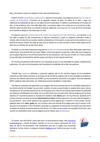 4. Los buscadores



 alta y otros tienen robots que analizan el sitio web automáticamente.

    Existen muchos programas y páginas web, algunos incluso gratis, que aseguran que te dan de alta en
 cientos de buscadores. Funcionan de la siguiente manera, te piden los datos de tu web y luego van
 rellenando las solicitudes de alta con tus datos de forma automática. Si rellenan correctamente el formulario de
 alta, no hay problema, pero si les falta algún dato o se produce algún error puede que no se produzca el alta.
 Además cada buscador tiene una relación propia de categorías, por lo que es difícil que de forma automática
 se encuentre la categoría más adecuada a tu web.

     En algunos casos es contraproducente utilizar los programas de alta automática, por ejemplo, si ya
 has dado tu página de alta manualmente en algunos buscadores y luego un programa automático vuelve a
 intentar darla de alta otra vez puedes resultar penalizado por el buscador, ya que para los buscadores es una
 pérdida de tiempo intentar dar altas de sitios que ya existen en su base de datos y tienen listas negras de los
 sitios que se intentan dar de alta varias veces.

    Si utilizas uno de estos programas asegúrate de revisar los resultados de las altas efectuadas realmente e
 intenta hacer manualmente las que hayan fallado. Incluso hay algunos programas y sitios web que te aseguran
 que tu página figurará en las primeras posiciones de los buscadores, esto hay que tomarlo con mucha cautela
 ya que sólo algunos buscadores admiten pagos para figurar en las mejores posiciones.

   En muchos buscadores el alta inicial es muy importante ya que no hay posibilidad de realizar modificaciones
 posteriores. Por esto en los buscadores más importantes es preferible dar el alta manualmente.




   También hay empresas dedicadas a posicionar páginas web en los primeros lugares de los buscadores
 cobrando por ello. Estas empresas se encargan de dar de alta las páginas web en los principales buscadores y
 optimizar los diversos elementos que facilitan que los buscadores encuentren una página, como las etiquetas
 META, palabras clave adecuadas, etc. Obteniendo buenos resultados a medio plazo.

    Hay algunas empresas que garantizan que la página web de la empresa que les ha contratado aparecerá en
 la primera posición de Google, hay que tener cuidado con esto ya que Google no acepta dinero para colocar
 las páginas en las primeras posiciones de una búsqueda (otra cosa son los enlaces patrocinados de publicidad
 que aparecen identificados como tales). Es muy dificil hacer que una web sobre "discos de flamenco" de Soria
 aparezca en la primera posición al buscar por la palabra clave discos, pero es muy fácil que aparezca en la
 primera posición al buscar por tienda discos flamenco Soria. Existen algunos trucos para intentar engañar a
 los buscadores, como incluir enlaces a las páginas en otras páginas que no tienen un tema similar, escribir
 palabras clave como sexo, gratis, etc. con el mismo color que el fondo de la página para que el usuario no las
 vea pero los buscadores sí las encuentren, participar en programas de intercambio de enlaces que sólo tienen
 el objetivo de mejorar el posicionamiento (link farms), etc. Estos trucos pueden dar resultado al principio, pero
 cuando son detectados hacen que las páginas que los utilizan sean penalizadas.




    Si quieres más información sobre este tema te recomendamos visitar este manual de
 posicionamiento, y la web de Dirson. También en abcdatos tienen información de cómo
 darte de alta en los buscadores más importantes para que tu página sea encontrada
 fácilmente. Incluso tienen un programa llamado AltaBusca que facilita el proceso de alta
 manual.


© aulaClic S.L. Todos los derechos reservados. www.aulaclic.es                                                 113
 