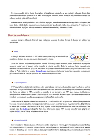 4. Los buscadores



   Es recomendable poner títulos descriptivos a las páginas principales y que incluyan palabras claves. Las
 palabras claves deben aparecer en el texto de la página. También deben aparecer las palabras claves en los
 enlaces hacia tu página (Anchor text).

   Puedes utilizar las etiquetas META al construir la página, mediante ellas se facilita la posterior búsqueda por
 parte de los robots de los buscadores, aunque parece ser que Google no las tiene en cuenta. Y no olvides lo
 más importante, la página web debe tener un contenido interesante y bien estructurado.



Otras formas de buscar

   Aunque siempre utilizando Internet, aquí hablamos un poco de otras formas de buscar sin utilizar los
 buscadores.




       News.


   Como ya vimos en la unidad 1, una fuente de información y de resolución de
 cuestiones de todo tipo son los grupos de discusión o News.

    Si se nos plantea un problema podemos intentar buscar ayuda en las News, antes de efectuar la pregunta
 conviene buscar por si alguien ya ha resuelto la misma cuestión. Esto lo podemos hacer manualmente
 revisando las respuestas del grupo de discursión de que se trate mediante nuestro programa de correo o bien
 utilizar la Web mediante el servicio GoogleGroups, que nos permite buscar todas las respuestas en cualquier
 grupo de discusión en los que aparezca una determinada palabra clave.




       FTP anonymous.

    FTP es una forma de transferir archivos entre ordenadores. Normalmente se utiliza para transferir un archivo
 concreto a un lugar también concreto, al que tenemos acceso mediante un usuario y una contraseña, pero hay
 otra forma de utilizar el FTP, consiste en acceder a los servidores de FTP que muchas instituciones,
 principalmente universidades, ponen a disposición de todo el mundo. Para acceder a estos servidores hay que
 introducir como usuario la palabra anonymous y no hace falta contraseña.

    Antes de que se popularizase el uso de la Web el FTP anonymous era muy utilizado para bajarse programas
 freeware, hoy en día se utiliza menos pero también se pueden encontrar cosas muy interesantes. El problema
 es saber qué contiene cada servidor FTP. Hay lugares donde se pueden consultar listas de contenidos, por
 ejemplo este de RedIris para España. Para más información sobre FTP puedes consultar esta página (en
 inglés) de FAQ del NCSA de la Universidad de Illinois.




       Internet invisible.

   Los buscadores clásicos buscan información en las páginas de Internet, pero hay otros lugares donde hay
 mucha información, incluso más que en Internet. Esos lugares son las bases de datos; para acceder a esas
 bases de datos hay que hacerlo a través de sus propios formularios de búsqueda, por eso los buscadores no

© aulaClic S.L. Todos los derechos reservados. www.aulaclic.es                                                 114
 