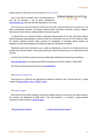 4. Los buscadores



 pueden indexar su información y de ahí el nombre Internet invisible.


    Hay un sitio web en castellano que se ha especializado en
 este tipo de búsqueda y que se llama, precisamente,
 Internetinvisible.com. Este sitio web está organizado en tres zonas.

    En la zona de uso frecuente tenemos una lista con sitios web y bases de datos que nos pueden ser muy
 útiles en búsquedas cotidianas. Por ejemplo, podemos buscar información de prensa y revistas, callejeros,
 diccionarios en varios idiomas, códigos postales, farmacias de guardia.

    La segunda zona es un directorio temático organizado jerárquicamente. Es en esta zona donde podemos
 realizar búsquedas especializadas en bases de datos muy interesantes, hay más de 2.570 bases de datos.
 Por ejemplo, podemos encontrar desde proyectos de investigación en tecnología agraria, pasando por
 legislación europea hasta la biblioteca del Colegio de Ingenieros Industriales de Cataluña.

   Realmente existe mucha información que no reside en páginas web y este sitio nos facilita encontrar las
 puertas a esa "Internet invisible", aunque luego queda para nosotros la tarea de buscar en cada base de datos
 concreta.

    La tercera zona contiene una guía de recursos profesionales clasificados por titulaciones universitarias.

    Deep QueryManager es un programa que facilita la búsqueda en la "Internet invisible" o "Deep Web".

    Otra dirección interesante sobre este tema es CompletePlanet




       Búsquedas académicas.

   Para buscar en el ámbito de las publicaciones académicas (Artículos, tesis, informes técnicos,...) puede
 resultar útil Google Scholar, Scirus, TESEO o Entrez.




       Google Suggets.

    Esta nueva forma de utilizar Google te va sugiriendo palabras claves al mismo tiempo que estás tecleando.
 De momento, (en Septiembre de 2006) está en fase beta (pruebas) y en español, y parece bastante
 interesante. Puedes probarla en Google Suggets.




        Ejercicios de la Unidad 4.                               Prueba evaluativa de la Unidad 4.




© aulaClic S.L. Todos los derechos reservados. www.aulaclic.es                                                    115
 
