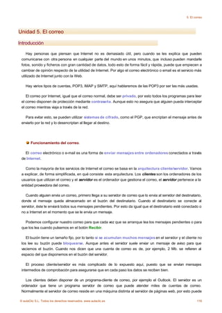 5. El correo




Unidad 5. El correo

Introducción

    Hay personas que piensan que Internet no es demasiado útil, pero cuando se les explica que pueden
 comunicarse con otra persona en cualquier parte del mundo en unos minutos, que incluso pueden mandarle
 fotos, sonido y ficheros con gran cantidad de datos, todo esto de forma fácil y rápida, puede que empiecen a
 cambiar de opinión respecto de la utilidad de Internet. Por algo el correo electrónico o email es el servicio más
 utilizado de Internet junto con la Web.

    Hay varios tipos de cuentas, POP3, IMAP y SMTP, aquí hablaremos de las POP3 por ser las más usadas.

    El correo por Internet, igual que el correo normal, debe ser privado, por esto todos los programas para leer
 el correo disponen de protección mediante contraseña. Aunque esto no asegura que alguien pueda interceptar
 el correo mientras viaja a través de la red.

   Para evitar esto, se pueden utilizar sistemas de cifrado, como el PGP, que encriptan el mensaje antes de
 enviarlo por la red y lo desencriptan al llegar al destino.




       Funcionamiento del correo.

   El correo electrónico o e-mail es una forma de enviar mensajes entre ordenadores conectados a través
 de Internet.

    Como la mayoría de los servicios de Internet el correo se basa en la arquitectura cliente/servidor. Vamos
 a explicar, de forma simplificada, en qué consiste esta arquitectura. Los clientes son los ordenadores de los
 usuarios que utilizan el correo y el servidor es el ordenador que gestiona el correo, el servidor pertenece a la
 entidad proveedora del correo.

   Cuando alguien envía un correo, primero llega a su servidor de correo que lo envía al servidor del destinatario,
 donde el mensaje queda almacenado en el buzón del destinatario. Cuando el destinatario se conecte al
 servidor, éste le enviará todos sus mensajes pendientes. Por esto da igual que el destinatario esté conectado o
 no a Internet en el momento que se le envía un mensaje.

   Podemos configurar nuestro correo para que cada vez que se arranque lea los mensajes pendientes o para
 que los lea cuando pulsemos en el botón Recibir.

    El buzón tiene un tamaño fijo, por lo tanto si se acumulan muchos mensajes en el servidor y el cliente no
 los lee su buzón puede bloquearse. Aunque antes el servidor suele enviar un mensaje de aviso para que
 vaciemos el buzón. Cuando nos dicen que una cuenta de correo es de, por ejemplo, 2 Mb. se refieren al
 espacio del que disponemos en el buzón del servidor.

    El proceso cliente/servidor es más complicado de lo expuesto aquí, puesto que se envían mensajes
 intermedios de comprobación para asegurarse que en cada paso los datos se reciben bien.

    Los clientes deben disponer de un programa-cliente de correo, por ejemplo el Outlook. El servidor es un
 ordenador que tiene un programa servidor de correo que puede atender miles de cuentas de correo.
 Normalmente el servidor de correo reside en una máquina distinta al servidor de páginas web, por esto puede

© aulaClic S.L. Todos los derechos reservados. www.aulaclic.es                                                   116
 