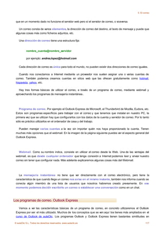 5. El correo



 que en un momento dado no funcione el servidor web pero sí el servidor de correo, o viceversa.

    Un correo consta de varios elementos, la dirección de correo del destino, el texto de mensaje y puede que
 algunas cosas más como ficheros adjuntos, etc.

    Una dirección de correo tiene una estructura fija:


           nombre_cuenta@nombre_servidor

           por ejemplo: andres.lopez@hotmail.com


    Cada dirección de correo es única para todo el mundo, no pueden existir dos direcciones de correo iguales.

    Cuando nos conectamos a Internet mediante un proveedor nos suelen asignar una o varias cuentas de
 correo. También podemos crearnos cuentas en sitios web que las ofrecen gratuitamente como hotmail,
 hispavista, yahoo, etc.

   Hay tres formas básicas de utilizar el correo, a través de un programa de correo, mediante webmail y
 aprovechando los programas de mensajería instantánea..




    Programa de correo. Por ejemplo el Outlook Express de Microsoft, el Thunderbird de Mozilla, Eudora, etc.
 Estos son programas específicos para trabajar con el correo y que tenemos que instalar en nuestro PC, la
 primera vez que se utilizan hay que configurarlos con los datos de la cuenta y servidor de correo. Por lo tanto
 sólo es práctico utilizarlos en el ordenador de casa y del trabajo.

   Pueden manejar varias cuentas a la vez sin importar quién nos haya proporcionado la cuenta. Tienen
 muchas más opciones que el webmail. En la imagen de la página siguiente puedes ver el aspecto general del
 Outlook Express.




   Webmail. Como su nombre indica, consiste en utilizar el correo desde la Web. Una de las ventajas del
 webmail, es que desde cualquier ordenador que tenga conexión a Internet podemos leer y enviar nuestro
 correo sin tener que configurar nada. Más adelante explicaremos algunas cosas más del Webmail.




   La mensajería instantánea no tiene que ver directamente con el correo electrónico, pero tiene la
 característica de que cuando llega un correo nos avisa en el mismo instante, también nos informa cuando se
 conecta algún miembro de una lista de usuarios que nosotros habremos creado previamente. En ese
 momento podemos decidir escribirle un correo o establecer una conversación como en un chat.



Los programas de correo. Outlook Express

   Vamos a ver las características básicas de un programa de correo, en concreto utilizaremos el Outlook
 Express por ser el más utilizado. Muchos de los conceptos que se ven aquí los tienes más ampliados en el
 curso de Outlook de aulaClic. Los programas Outlook y Outlook Express tienen bastantes similitudes en

© aulaClic S.L. Todos los derechos reservados. www.aulaclic.es                                                117
 