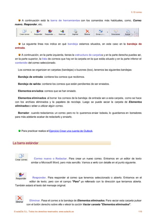 5. El correo



      A continuación está la barra de herramientas con los comandos más habituales, como, Correo
 nuevo, Responder, etc.




      La siguiente línea nos indica en qué bandeja estamos situados, en este caso en la bandeja de
 entrada.

       A continuación, en la parte izquierda, tienes la estructura de carpetas y en la parte derecha puedes ver,
 en la parte superior, la lista de correos que hay en la carpeta en la que estás situado y en la parte inferior el
 contenido del correo seleccionado.

    Los correos se organizan en carpetas (bandejas) o buzones (box), tenemos las siguientes bandejas:

    Bandeja de entrada: contiene los correos que recibimos.

    Bandeja de salida: contiene los correos que están pendientes de ser enviados.

    Elementos enviados: correos que se han enviado.

    Elementos eliminados: al borrar los correos de la bandeja de entrada van a esta carpeta, como se hace
 con los archivos eliminados y la papelera de reciclaje. Luego se puede vaciar la carpeta de Elementos
 eliminados o volver a utilizar algún correo.

   Borrador: cuando redactamos un correo pero no lo queremos enviar todavía, lo guardamos en borradores
 para más adelante acabar de redactarlo y enviarlo.




       Para practicar realiza el Ejercicio Crear una cuenta de Outlook.



La barra estándar



                   Correo nuevo o Redactar. Para crear un nuevo correo. Entramos en un editor de texto
                 similar a Microsoft Word, pero más sencillo. Vamos a verlo con detalle en el punto siguiente.




               Responder. Para responder al correo que tenemos seleccionado o abierto. Entramos en el
            editor de texto, pero con el campo "Para" ya rellenado con la dirección que teníamos abierta.
 También estará el texto del mensaje original.




              Eliminar. Pasa el correo a la bandeja de Elementos eliminados. Para vaciar esta carpeta pulsar
            con el botón derecho sobre ella y elegir la opción Vaciar carpeta "Elementos eliminados".

© aulaClic S.L. Todos los derechos reservados. www.aulaclic.es                                                  119
 
