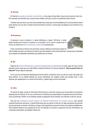 1. Introducción



       Variada.

   En Internet se puede encontrar casi de todo, y si hay algo útil que falte, el que se dé cuenta se hará rico.
 Por supuesto que también hay muchas cosas inútiles, pero poco a poco irá quedando sólo lo bueno.

   También hay que decir que entre esta variedad hay cosas poco recomendables por lo que los padres deben
 estar atentos con sus hijos. Existen formas de limitar el acceso a ciertos tipos de páginas como veremos en la
 Unidad 3.




       Económica.


    Si piensas lo que te costaría ir a varias bibliotecas y revisar 100 libros, o visitar
 varias tiendas para buscar un producto y lo comparas con lo que te cuesta hacer lo
 mismo en Internet el ahorro de tiempo y dinero es impresionante.

   Crear una tienda en Internet a la que tienen acceso millones de personas puede ser
 más rentable que abrir una tienda en el barrio que sólo visitarán unas pocas personas. Aunque para comprarse
 unos zapatos es preferible probárselos que pedirlos por el número.




       Útil.

    Disponer de mucha información y servicios rápidamente accesibles es, sin duda, algo útil. Hay muchos
 ejemplos sobre cosas que son más fáciles a través de Internet. En el punto siguiente "Qué se puede hacer en
 Internet?" tienes algunos ejemplos.

    Por lo que nos corresponde destacaremos la formación a distancia como una de las cosas más útiles que
 tiene Internet. Ya es posible disfrutar de cursos interactivos con profesor on-line que resultan tanto o más
 eficaces que desplazarse a un centro de formación, y desde luego mucho más barato.




       Libre.

   El espíritu de dejar circular la información libremente es una de las razones que ha permitido el crecimiento
 espectacular de Internet. Si en sus comienzos los científicos que desarrollaron el soporte técnico de Internet,
 como el protocolo TCP/IP, no lo hubiesen puesto a disposición de la industria, hoy Internet no sería lo que es.

   Hoy por hoy cualquiera puede colocar en Internet información sin censura previa, esto permite
 expresar libremente opiniones, y decidir libremente qué uso damos a Internet. Es algo importante que permite
 que las personas se sientan más libres y tengan más capacidad de reacción frente a los poderes establecidos.
 Pero también facilita el uso negativo de la red. Por ejemplo, la creación y dispersión de virus informáticos, de
 conductas antisociales, pornografía infantil, etc.




© aulaClic S.L. Todos los derechos reservados. www.aulaclic.es                                                   12
 