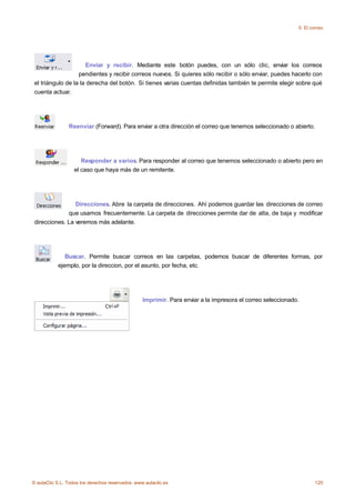 5. El correo




                      Enviar y recibir. Mediante este botón puedes, con un sólo clic, enviar los correos
                   pendientes y recibir correos nuevos. Si quieres sólo recibir o sólo enviar, puedes hacerlo con
 el triángulo de la la derecha del botón. Si tienes varias cuentas definidas también te permite elegir sobre qué
 cuenta actuar.




                Reenviar (Forward). Para enviar a otra dirección el correo que tenemos seleccionado o abierto.




                      Responder a varios. Para responder al correo que tenemos seleccionado o abierto pero en
                   el caso que haya más de un remitente.




                 Direcciones. Abre la carpeta de direcciones. Ahí podemos guardar las direcciones de correo
              que usamos frecuentemente. La carpeta de direcciones permite dar de alta, de baja y modificar
 direcciones. La veremos más adelante.




              Buscar. Permite buscar correos en las carpetas, podemos buscar de diferentes formas, por
           ejemplo, por la direccion, por el asunto, por fecha, etc.




                                                  Imprimir. Para enviar a la impresora el correo seleccionado.




© aulaClic S.L. Todos los derechos reservados. www.aulaclic.es                                                       120
 