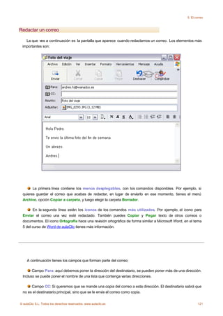 5. El correo



Redactar un correo

   La que ves a continuación es la pantalla que aparece cuando redactamos un correo. Los elementos más
 importantes son:




       La primera línea contiene los menús desplegables, con los comandos disponibles. Por ejemplo, si
 quieres guardar el correo que acabas de redactar, en lugar de enviarlo en ese momento, tienes el menú
 Archivo, opción Copiar a carpeta, y luego elegir la carpeta Borrador.

       En la segunda línea están los iconos de los comandos más utilizados. Por ejemplo, el icono para
 Enviar el correo una vez esté redactado. También puedes Copiar y Pegar texto de otros correos o
 documentos. El icono Ortografía hace una revisión ortográfica de forma similar a Microsoft Word, en el tema
 5 del curso de Word de aulaClic tienes más información.




    A continuación tienes los campos que forman parte del correo:

       Campo Para: aquí debemos poner la dirección del destinatario, se pueden poner más de una dirección.
 Incluso se puede poner el nombre de una lista que contenga varias direcciones.

      Campo CC: Si queremos que se mande una copia del correo a esta dirección. El destinatario sabrá que
 no es el destinatario principal, sino que se le envía el correo como copia.


© aulaClic S.L. Todos los derechos reservados. www.aulaclic.es                                             121
 