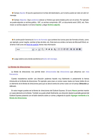 5. El correo



      Campo Asunto: El asunto aparecerá en la lista del destinatario, por lo tanto puede ser visto sin abrir el
  mensaje.

         Campo Adjuntar. Aquí podemos colocar un fichero que será enviado junto con el correo. Por ejemplo
  se puede adjuntar un archivo gráfico, .GIF, un archivo comprimido .ZIP, un documento word .DOC, etc. Para
  incluir un archivo adjunto ir al menú Insertar y elegir Archivo adjunto.




        A continuación tenemos la barra de formato que contiene los iconos para dar formato al texto, como
  por ejemplo, poner negrita, cambiar el tipo de letra, etc, Esta barra es similar a la barra de Microsoft Word, en
  el tema 4 del curso de Word de aulaClic tienes más información.




        Luego está la zona donde escribimos el texto del mensaje.




La libreta de direcciones

    La libreta de direcciones nos permite tener almacenadas las direcciones que utilizamos con más
 frecuencia.

    Cuando necesitemos escribir una dirección podemos hacerlo muy fácilmente si previamente la hemos
 introducido en la libreta de direcciones. Por ejemplo, para crear un correo nuevo, basta con hacer doble clic en
 un elemento de la libreta de direcciones para que se abra la venta de correo nuevo con el campo Dirección ya
 rellenado.

    En esta imagen puedes ver la libreta de direcciones del Outlook Express. El icono Nuevo permite insertar
 un nuevo elemento en la libreta. También se puede añadir fácilmente una dirección desde la pantalla general del
 Outlook Express pulsando con el botón derecho sobre un correo y eligiendo la opción Agregar remitente a la
 libreta de direcciones.




© aulaClic S.L. Todos los derechos reservados. www.aulaclic.es                                                   122
 