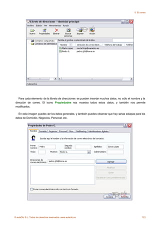 5. El correo




    Para cada elemento de la libreta de direcciones se pueden insertar muchos datos, no sólo el nombre y la
 dirección de correo. El icono Propiedades nos muestra todos estos datos, y también nos permite
 modificarlos.

   En esta imagen puedes ver los datos generales, y también puedes observar que hay varias solapas para los
 datos de Domicilio, Negocios, Personal, etc.




© aulaClic S.L. Todos los derechos reservados. www.aulaclic.es                                            123
 