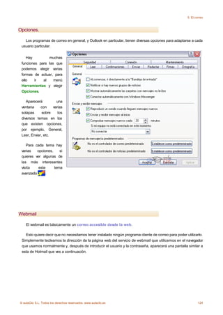 5. El correo



Opciones.

   Los programas de correo en general, y Outlook en particular, tienen diversas opciones para adaptarse a cada
 usuario particular.


    Hay         muchas
 funciones para las que
 podemos elegir varias
 formas de actuar, para
 ello   ir   al    menú
 Herramientas y elegir
 Opciones.

    Aparecerá         una
 ventana     con    varias
 solapas      sobre    los
 diversos temas en los
 que existen opciones,
 por ejemplo, General,
 Leer, Enviar, etc.

    Para cada tema hay
 varias   opciones,    si
 quieres ver algunas de
 las más interesantes
 visita    este     tema
 avanzado      .




Webmail

    El webmail es básicamente un correo accesible desde la web.

   Esto quiere decir que no necesitamos tener instalado ningún programa cliente de correo para poder utilizarlo.
 Simplemente tecleamos la dirección de la página web del servicio de webmail que utilicemos en el navegador
 que usamos normalmente y, después de introducir el usuario y la contraseña, aparecerá una pantalla similar a
 esta de Hotmail que ves a continuación.




© aulaClic S.L. Todos los derechos reservados. www.aulaclic.es                                                124
 
