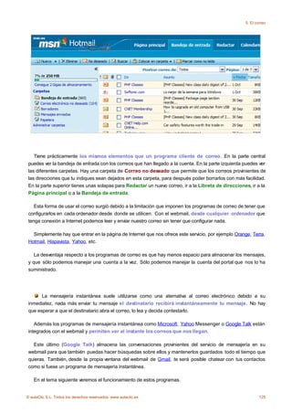 5. El correo




    Tiene prácticamente los mismos elementos que un programa cliente de correo. En la parte central
 puedes ver la bandeja de entrada con los correos que han llegado a la cuenta. En la parte izquierda puedes ver
 las diferentes carpetas. Hay una carpeta de Correo no deseado que permite que los correos provinientes de
 las direcciones que tu indiques sean dejados en esta carpeta, para después poder borrarlos con más facilidad.
 En la parte superior tienes unas solapas para Redactar un nuevo correo, ir a la Libreta de direcciones, ir a la
 Página principal o a la Bandeja de entrada.

    Esta forma de usar el correo surgió debido a la limitación que imponen los programas de correo de tener que
 configurarlos en cada ordenador desde donde se utilicen. Con el webmail, desde cualquier ordenador que
 tenga conexión a Internet podemos leer y enviar nuestro correo sin tener que configurar nada.

   Simplemente hay que entrar en la página de Internet que nos ofrece este servicio, por ejemplo Orange, Terra,
 Hotmail, Hispavista, Yahoo, etc.

    La desventaja respecto a los programas de correo es que hay menos espacio para almacenar los mensajes,
 y que sólo podemos manejar una cuenta a la vez. Sólo podemos manejar la cuenta del portal que nos lo ha
 suministrado.




       La mensajería instantánea suele utilizarse como una aternativa al correo electrónico debido a su
 inmediatez, nada más enviar tu mensaje el destinatario recibirá instantáneamente tu mensaje. No hay
 que esperar a que el destinatario abra el correo, lo lea y decida contestarlo.

    Además los programas de mensajería instantánea como Microsoft, Yahoo Messenger o Google Talk están
 integrados con el webmail y permiten ver al instante los correos que nos llegan.

   Este último (Google Talk) almacena las conversaciones provinientes del servicio de mensajería en su
 webmail para que también puedas hacer búsquedas sobre ellos y mantenerlos guardados todo el tiempo que
 quieras. También, desde la propia ventana del webmail de Gmail, te será posible chatear con tus contactos
 como si fuese un programa de mensajería instantánea.

    En el tema siguiente veremos el funcionamiento de estos programas.


© aulaClic S.L. Todos los derechos reservados. www.aulaclic.es                                                125
 