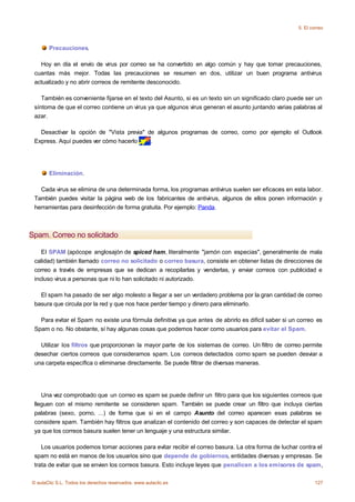 5. El correo



       Precauciones.

   Hoy en día el envío de virus por correo se ha convertido en algo común y hay que tomar precauciones,
 cuantas más mejor. Todas las precauciones se resumen en dos, utilizar un buen programa antivirus
 actualizado y no abrir correos de remitente desconocido.

    También es conveniente fijarse en el texto del Asunto, si es un texto sin un significado claro puede ser un
 síntoma de que el correo contiene un virus ya que algunos virus generan el asunto juntando varias palabras al
 azar.

   Desactivar la opción de "Vista previa" de algunos programas de correo, como por ejemplo el Outlook
 Express. Aquí puedes ver cómo hacerlo     .




       Eliminación.

   Cada virus se elimina de una determinada forma, los programas antivirus suelen ser eficaces en esta labor.
 También puedes visitar la página web de los fabricantes de antivirus, algunos de ellos ponen información y
 herramientas para desinfección de forma gratuita. Por ejemplo: Panda.



Spam. Correo no solicitado

    El SPAM (apócope anglosajón de spiced ham, literalmente "jamón con especias", generalmente de mala
 calidad) también llamado correo no solicitado o correo basura, consiste en obtener listas de direcciones de
 correo a través de empresas que se dedican a recopilarlas y venderlas, y enviar correos con publicidad e
 incluso virus a personas que ni lo han solicitado ni autorizado.

   El spam ha pasado de ser algo molesto a llegar a ser un verdadero problema por la gran cantidad de correo
 basura que circula por la red y que nos hace perder tiempo y dinero para eliminarlo.

   Para evitar el Spam no existe una fórmula definitiva ya que antes de abrirlo es dificil saber si un correo es
 Spam o no. No obstante, sí hay algunas cosas que podemos hacer como usuarios para evitar el Spam.

   Utilizar los filtros que proporcionan la mayor parte de los sistemas de correo. Un filtro de correo permite
 desechar ciertos correos que consideramos spam. Los correos detectados como spam se pueden desviar a
 una carpeta específica o eliminarse directamente. Se puede filtrar de diversas maneras.




    Una vez comprobado que un correo es spam se puede definir un filtro para que los siguientes correos que
 lleguen con el mismo remitente se consideren spam. También se puede crear un filtro que incluya ciertas
 palabras (sexo, porno, ...) de forma que si en el campo Asunto del correo aparecen esas palabras se
 considere spam. También hay filtros que analizan el contenido del correo y son capaces de detectar el spam
 ya que los correos basura suelen tener un lenguaje y una estructura similar.

    Los usuarios podemos tomar acciones para evitar recibir el correo basura. La otra forma de luchar contra el
 spam no está en manos de los usuarios sino que depende de gobiernos, entidades diversas y empresas. Se
 trata de evitar que se envien los correos basura. Esto incluye leyes que penalicen a los emisores de spam,

© aulaClic S.L. Todos los derechos reservados. www.aulaclic.es                                                127
 