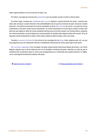 5. El correo



 listas negras públicas con los emisores de spam, etc.

    Por último, hay algunas acciones de prevención que nos pueden ayudar a luchar contra el spam.

     En primer lugar, conviene ser cuidadoso con a quien dejamos nuestra dirección de correo, cuantos mas
 sitios web conozcan nuestra dirección más probabilidades hay de que los emisores de span conozcan nuestra
 dirección. Una táctica que puede dar buenos resultados es tener dos cuentas de correo, una para las cosas
 importantes y otra para cosas menos importantes. La cuenta importante en la que figura nuestro nombre real
 sólo hay que darlas en sitios de mucha seriedad mientras que con la otra cuenta, con nombre ficticio, podemos
 ser menos precavidos, aunque desde esa cuenta también es posible saber algunos datos del usuario. Si en la
 segunda cuenta empezamos a recibir mucho spam podemos darla de baja y crear una nueva.

   Conviene no poner la dirección de correo en los mensajes de los foros, chats, páginas web, etc. ya que
 hay programas que van rastreando Internet y recolectando direcciones de correo para luego enviar spam.

    No conviene responder a los mensajes de spam porque tienen direcciones falsas del emisor y el correo
 llegará a alguien que no tiene nada que ver con el verdadero remitente del spam, además, en caso de que el
 remitente sea el autentico spam lo único que conseguiriamos es confirmarle que nuestra dirección es válida,
 con lo cual seguirá enviandonos todavía más spam.




        Ejercicios de la Unidad 5.                                     Prueba evaluativa de la Unidad 5.




© aulaClic S.L. Todos los derechos reservados. www.aulaclic.es                                              128
 