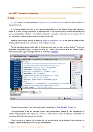 6. Comunicarse on-line




Unidad 6. Comunicarse on-line

El Chat

    El Chat o charla por Internet permite la comunicación instantánea escrita entre dos o más personas a
 través de Internet.

   Si no has participado nunca en un chat puedes imaginártelo como una sala donde se reune gente para
 hablar de un tema sin ningún moderador ni reglas estrictas. Lo que ocurre es que en lugar de utilizar la voz para
 comunicarse se utiliza el teclado y la pantalla del ordenador, aunque los participantes pueden estar a miles de
 km. de distancia unos de otros la conversación es en tiempo real.

   Antes de entrar al chat tendrás de elegir un apodo o seudónimo ("nick"), que será el nombre que los
 demás verán en el chat. Es conveniente no dar tu verdadero nombre.

   También elegirás una de entre las salas de chat disponibles, cada una sobre un tema distinto. Por ejemplo,
 amistades, trivial, jovenes, negocios, deportes, amor, etc. Una vez dentro del chat verás una pantalla similar a
 esta que muestra la siguiente imagen del chat de Hispavista, Chatmania.




    Puedes encontrar chats en casi todos los portales, por ejemplo, en Terra, Wanado, Ya.com, etc.

   En la parte central se ven los mensajes que los participantes envían, delante de cada mensaje está el
 nombre del que lo envía. Justo debajo hay una línea en blanco donde escribes tu mensaje, para enviarlo hay
 que pulsar el botón Enviar que está a la derecha.

    En la columna de la derecha hay una lista con los seudónimos de los participantes. Cuando alguien se
 incorpora o deja el chat aparece una línea que informa de ello.

© aulaClic S.L. Todos los derechos reservados. www.aulaclic.es                                                  129
 