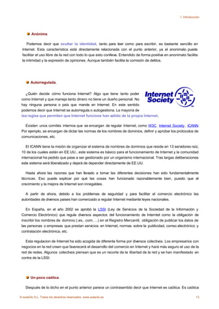 1. Introducción




        Anónima.

    Podemos decir que ocultar la identidad, tanto para leer como para escribir, es bastante sencillo en
 Internet. Esta característica está directamente relacionada con el punto anterior, ya el anonimato puede
 facilitar el uso libre de la red con todo lo que esto conlleva. Entendido de forma positiva en anonimato facilita
 la intimidad y la expresión de opiniones. Aunque también facilita la comisión de delitos.




       Autorregulada.


   ¿Quién decide cómo funciona Internet? Algo que tiene tanto poder
 como Internet y que maneja tanto dinero no tiene un dueño personal. No
 hay ninguna persona o país que mande en Internet. En este sentido
 podemos decir que Internet se autorregula o autogestiona. La mayoría de
 las reglas que permiten que Internet funcione han salido de la propia Internet.

   Existen unos comités internos que se encargan de regular Internet, como W3C, Internet Society, ICANN.
 Por ejemplo, se encargan de dictar las normas de los nombres de dominios, definir y aprobar los protocolos de
 comunicaciones, etc.

    El ICANN tiene la misión de organizar el sistema de nombres de dominios que reside en 13 servidores raíz,
 10 de los cuales están en EE.UU., este sistema es básico para el funcionamiento de Internet y la comunidad
 internacional ha pedido que pase a ser gestionado por un organismo internacional. Tras largas deliberaciones
 este sistema será liberalizado y dejará de depender directamente de EE.UU.

    Hasta ahora las razones que han llevado a tomar las diferentes decisiones han sido fundamentalmente
 técnicas. Eso puede explicar por qué las cosas han funcionado razonablemente bien, puesto que el
 crecimiento y la mejora de Internet son innegables.

   A partir de ahora, debido a los problemas de seguridad y para facilitar el comercio electrónico las
 autoridades de diversos paises han comenzado a regular Internet mediante leyes nacionales.

    En España, en el año 2002 se aprobó la LSSI (Ley de Servicios de la Sociedad de la Información y
 Comercio Electrónico) que regula diversos aspectos del funcionamiento de Interntet como la obligación de
 inscribir los nombres de dominio (.es, .com, ...) en el Registro Mercantil, obligación de publicar los datos de
 las personas o empresas que prestan servicios en Internet, normas sobre la publicidad, correo electrónico y
 contratación electrónica, etc.

   Esta regulacion de Internet ha sido acogida de diferente forma por diversos colectivos. Los empresarios con
 negocios en la red creen que favorecerá el desarrollo del comercio en Internet y hará más seguro el uso de la
 red de redes. Algunos colectivos piensan que es un recorte de la libertad de la red y se han manifestado en
 contra de la LSSI.




       Un poco caótica.

    Después de lo dicho en el punto anterior parece un contrasentido decir que Internet es caótica. Es caótica

© aulaClic S.L. Todos los derechos reservados. www.aulaclic.es                                                    13
 