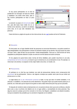 6. Comunicarse on-line




    Si hay pocos participantes en el chat es
 posible leer los mensajes de todos los demás
 y establecer una charla entre todos, pero si
 hay muchos participantes se hace un poco
 difícil.

   La solución es pasar al chat privado entre
 dos, para ello basta hacer doble clic en un
 nombre de la derecha y se abrirá una ventana
 como esta, en la que sólo intervienen dos
 personas.

    Cada chat tiene su página de ayuda con las instrucciones de uso, aquí puedes ver las de Chatmania.




       Educación

    El chat puede ser un lugar divertido donde las personas se comunican libremente o se puede convertir en
 algo desagradable si los participantes no tienen el suficiente respeto por los demás. Hay que buscar los chats
 con buen nivel y dejar de lado los que permiten charlas desagradables. Para que un chat funcione de forma
 aceptable los participantes deberían cumplir una serie de normas básicas de buena conducta.

    En las páginas de ayuda tienes estas normas de forma detallada, pero pueden resumirse en una sola,
 comportarse de forma educada y no hacer lo que no haríamos en una conversación en vivo. Por ejemplo, no
 interrumpir a los demás, no acaparar el chat, dejar hablar a los otros, no insultar, etc.




       Precauciones.

    Al participar en un chat hay que mantener una serie de precauciones básicas como consecuencia del
 anonimato de los participantes. Vamos a dar algunos consejos que pueden servir para los que entran por
 primera vez en un chat.

    La regla básica es no dar información personal a nadie, no hay que decir el nombre verdadero, ni la
 dirección, ni el teléfono, ni la dirección de correo electrónico. Hay gente mayor que puede hacerse pasar por un
 jovencito, etc. Está claro que la mayoría de la gente no tiene malas intenciones pero hay que ser precavido.

    Si después de mantener varias conversaciones con una persona tienes claro que es de confianza y decidís
 veros cara a cara, la primera cita debería ser en un lugar público y acompañados de otras personas. Hay
 algunos casos de parejas que se han conocido en el chat y han llegado a establecer una relación duradera.
 Aunque es bastante más probable que no coincida lo imaginado con la realidad.




© aulaClic S.L. Todos los derechos reservados. www.aulaclic.es                                                  130
 
