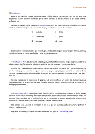 6. Comunicarse on-line



    Emoticones.

   Algunos chat permiten que se utilicen pequeños gráficos junto a los mensajes para que así sean más
 expresivos. Puedes poner de manifiesto que el último mensaje te resulto gracioso o que estás contento,
 enfadado, etc.

   También se pueden utilizar los llamados emoticones que no son más que una secuencia de símbolos de
 escritura y letras que se parecen a una cara o dibujo y muestran emociones. Por ejemplo:

                                       :)     contento             :(    triste

                                       :|     cara simple          ;)    guiño

                                       :O     sorpresa             :@    grito




    Los chats más conocidos son los que tienen lugar a través de la web para charlar en plan divertido, pero hay
 otros tipos de chat en cuanto a su función y en la forma de realizarse.




       Chats por la Web. Es el chat más utilizado ya que no hace falta instalarse ningún programa, ni darse de
 alta en ningún sitio. Simplemente entrar en una página web, dar un apodo y comenzar a charlar.

   Los chat más conocidos están en los grandes portales como Terra, Hispavista, etc..., pero también los hay
 en sitios más pequeños. Un sitio web puede crearse un programa propio que implemente una sala de Chat a
 partir de los programas de libre distribución existentes en diversos lenguajes, como pueden ser Java, PHP,
 Perl, etc.

    Algunos proveedores de alojamiento de páginas web también ofrecen un servcio de chat para que sus
 clientes lo utilicen en su sitio web. De esta forma los visitantes del sitio web dispondrán de un chat sobre el
 tema propio de ese sitio.




       Chats comerciales. Una empresa puede dar información comercial a otras empresas o clientes a través
 del chat. Puede ser un medio muy efectivo en algunos casos, sobre todo debido a la inmediatez del medio. Por
 ejemplo, en una tienda virtual un posible cliente que se interesa por un artículo y es atendido en ese mismo
 instante para resolver unas dudas puede decidirse a comprar más facílmente.

    Otro ejemplo sería una web de formación on-line en la que los alumnos pueden preguntar al profesor en
 directo a través del chat.

    Hay varias empresas que ofrecen este tipo de servicios, por ejemplo, LivePerson y Volano




© aulaClic S.L. Todos los derechos reservados. www.aulaclic.es                                                   131
 