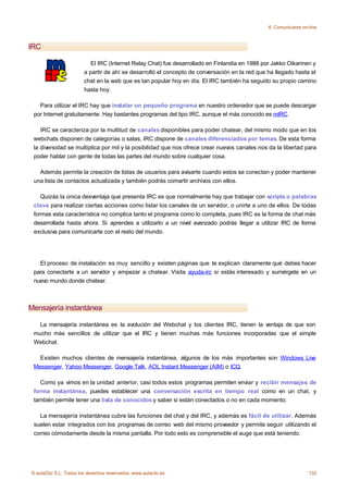 6. Comunicarse on-line



IRC

                           El IRC (Internet Relay Chat) fue desarrollado en Finlandia en 1988 por Jakko Oikarinen y
                        a partir de ahí se desarrolló el concepto de conversación en la red que ha llegado hasta el
                        chat en la web que es tan popular hoy en día. El IRC también ha seguido su propio camino
                        hasta hoy.

   Para utilizar el IRC hay que instalar un pequeño programa en nuestro ordenador que se puede descargar
 por Internet gratuitamente. Hay bastantes programas del tipo IRC, aunque el más conocido es mIRC.

    IRC se caracteriza por la multitud de canales disponibles para poder chatear, del mismo modo que en los
 webchats disponen de categorías o salas, IRC dispone de canales diferenciados por temas. De esta forma
 la diversidad se multiplica por mil y la posibilidad que nos ofrece crear nuevos canales nos da la libertad para
 poder hablar con gente de todas las partes del mundo sobre cualquier cosa.

   Además permite la creación de listas de usuarios para avisarte cuando estos se conectan y poder mantener
 una lista de contactos actualizada y también podrás comartir archivos con ellos.

    Quizás la única desventaja que presenta IRC es que normalmente hay que trabajar con scripts o palabras
 clave para realizar ciertas acciones como listar los canales de un servidor, o unirte a uno de ellos. De todas
 formas esta característica no complica tanto el programa como lo completa, pues IRC es la forma de chat más
 desarrollada hasta ahora. Si aprendes a utilizarlo a un nivel avanzado podrás llegar a utilizar IRC de forma
 exclusiva para comunicarte con el resto del mundo.




   El proceso de instalación es muy sencillo y existen páginas que te explican claramente qué debes hacer
 para conectarte a un servidor y empezar a chatear. Visita ayuda-irc si estás interesado y sumérgete en un
 nuevo mundo donde chatear.



Mensajería instantánea

   La mensajería instantánea es la evolución del Webchat y los clientes IRC, tienen la ventaja de que son
 mucho más sencillos de utilizar que el IRC y tienen muchas más funciones incorporadas que el simple
 Webchat.

   Existen muchos clientes de mensajería instantánea, algunos de los más importantes son Windows Live
 Messenger, Yahoo Messenger, Google Talk, AOL Instant Messenger (AIM) o ICQ.

   Como ya vimos en la unidad anterior, casi todos estos programas permiten enviar y recibir mensajes de
 forma instantánea, puedes establecer una conversación escrita en tiempo real como en un chat, y
 también permite tener una lista de conocidos y saber si están conectados o no en cada momento.

   La mensajería instantánea cubre las funciones del chat y del IRC, y además es fácil de utilizar. Además
 suelen estar integrados con los programas de correo web del mismo proveedor y permite seguir utilizando el
 correo cómodamente desde la misma pantalla. Por todo esto es comprensible el auge que está teniendo.




© aulaClic S.L. Todos los derechos reservados. www.aulaclic.es                                                    132
 